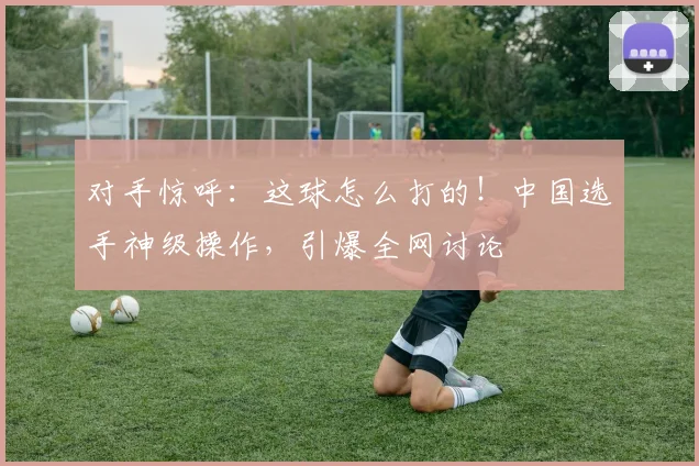 对手惊呼：这球怎么打的！中国选手神级操作，引爆全网讨论