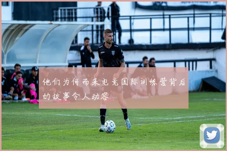 他们为何而来电竞国际训练营背后的故事令人动容